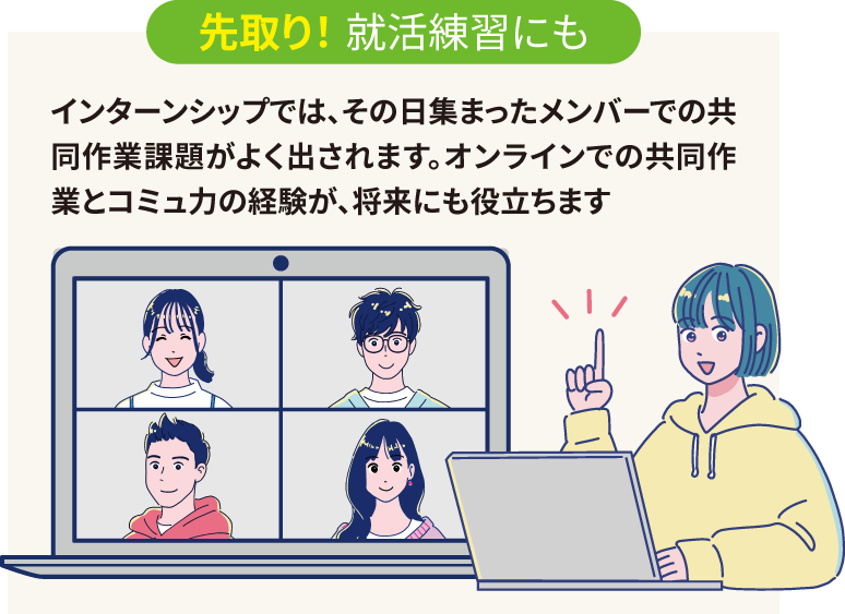 先取り！ 就活練習にも：インターンシップではその日集まったメンバーでの共同作業課題がよく出されます。オンラインでの共同作業とコミュ力の経験が、将来にも役立ちます